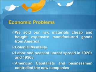 Economic Problems,[object Object],We sold our raw materials cheap and bought expensive manufactured goods from America. ,[object Object],Colonial Mentality,[object Object],Labor and peasant unrest spread in 1920s and 1930s,[object Object],American Capitalists and businessmen controlled the new companies,[object Object]