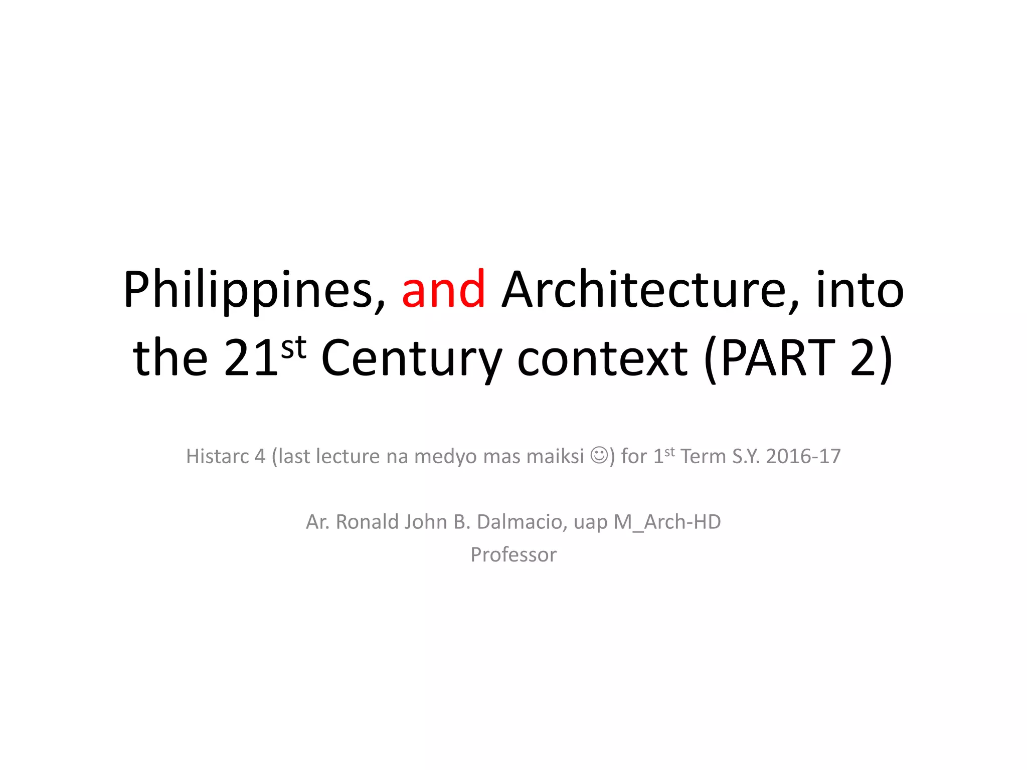 Philippines, and Architecture, into
the 21st Century context (PART 2)
Histarc 4 (last lecture na medyo mas maiksi ) for 1st Term S.Y. 2016-17
Ar. Ronald John B. Dalmacio, uap M_Arch-HD
Professor
 