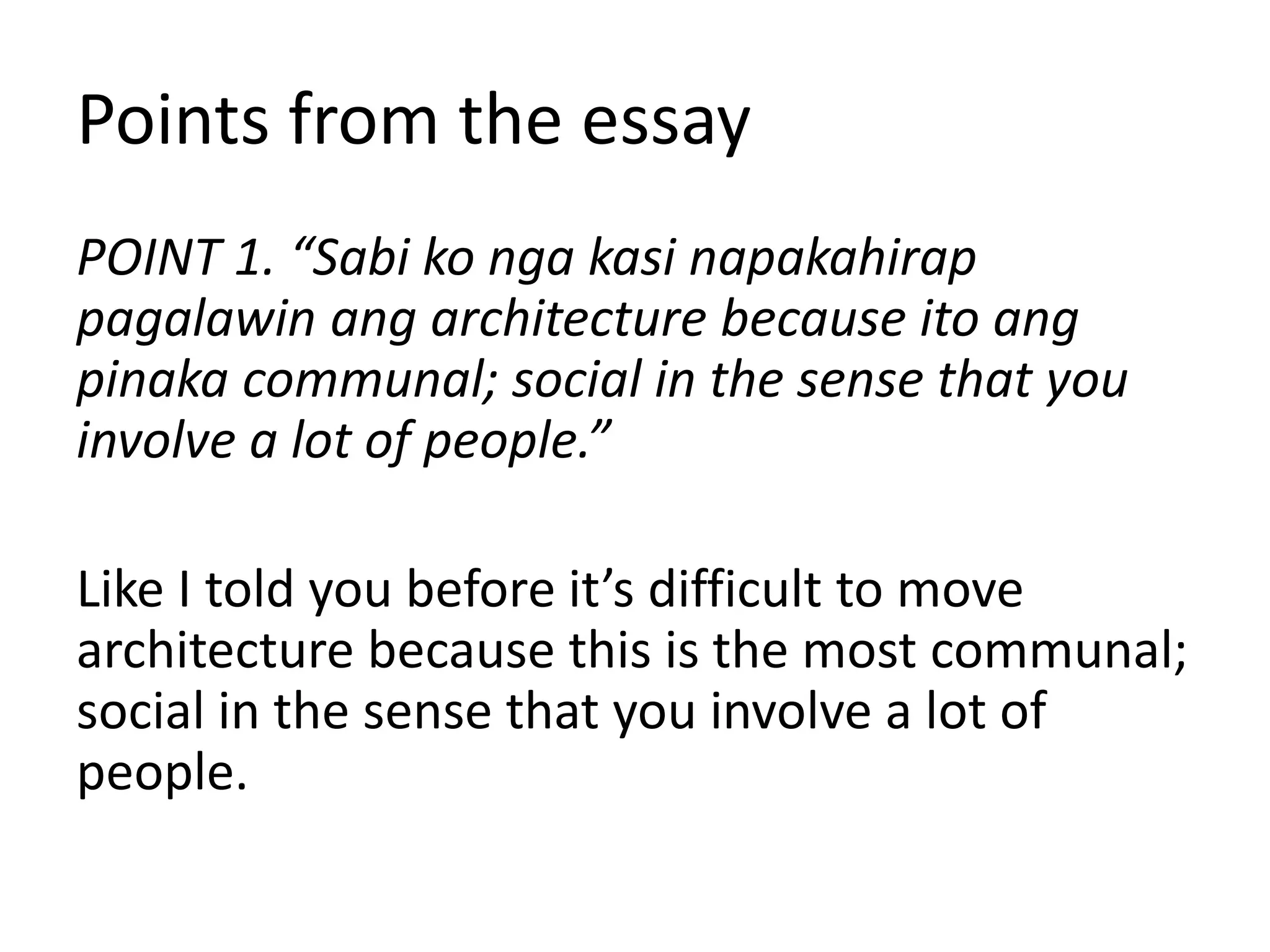 Points from the essay
POINT 1. “Sabi ko nga kasi napakahirap
pagalawin ang architecture because ito ang
pinaka communal; social in the sense that you
involve a lot of people.”
Like I told you before it’s difficult to move
architecture because this is the most communal;
social in the sense that you involve a lot of
people.
 