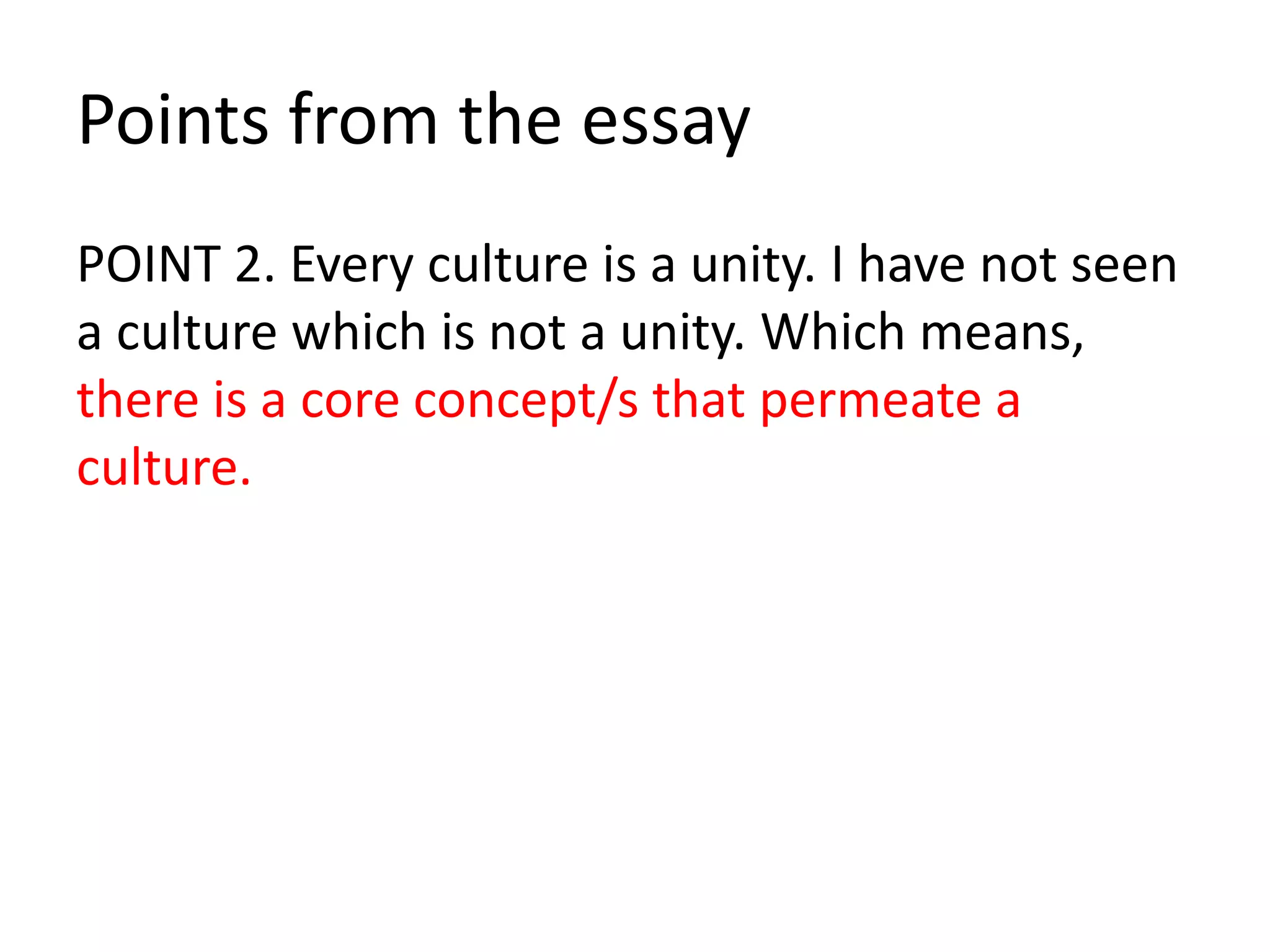 Points from the essay
POINT 2. Every culture is a unity. I have not seen
a culture which is not a unity. Which means,
there is a core concept/s that permeate a
culture.
 
