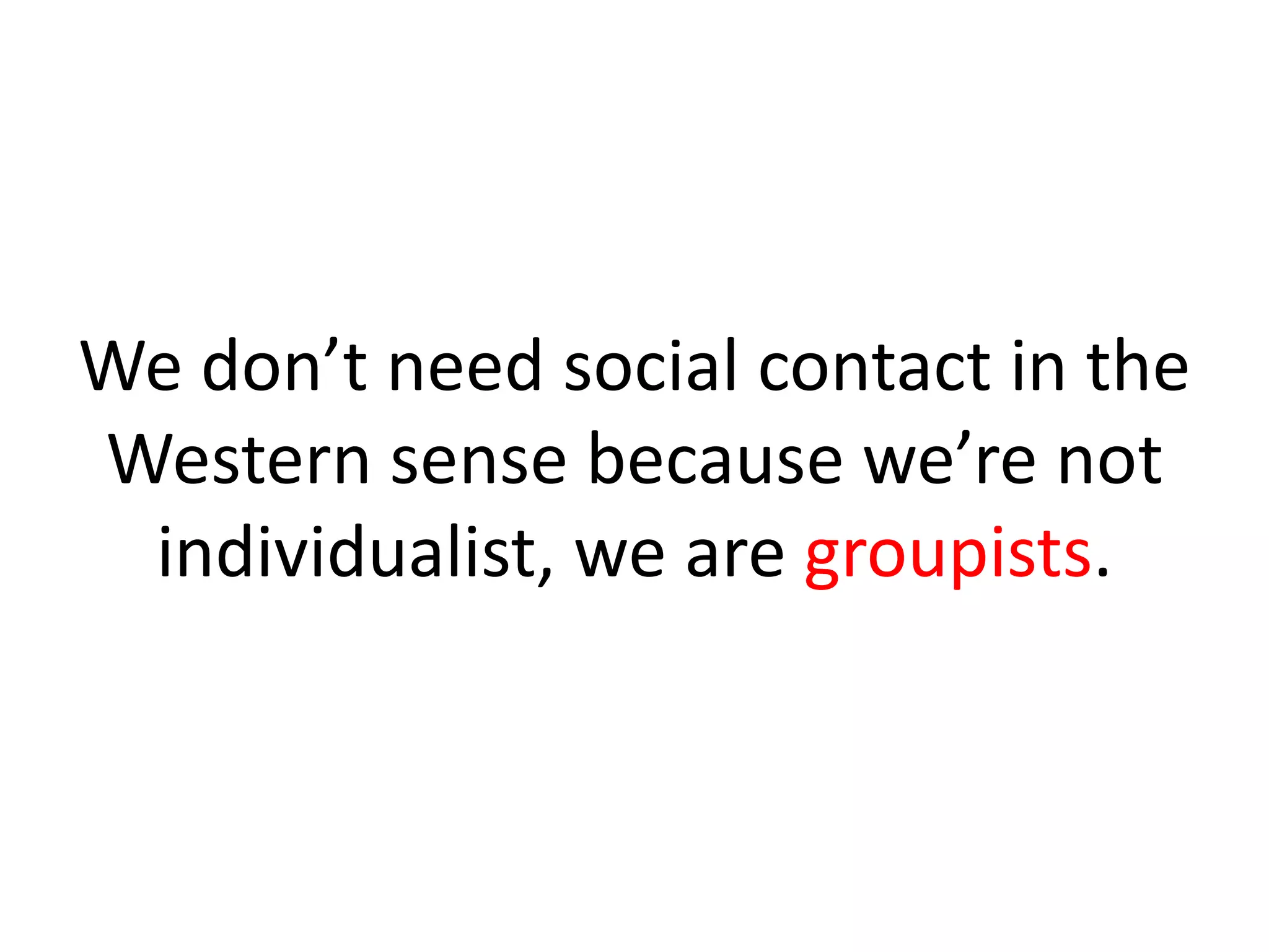We don’t need social contact in the
Western sense because we’re not
individualist, we are groupists.
 