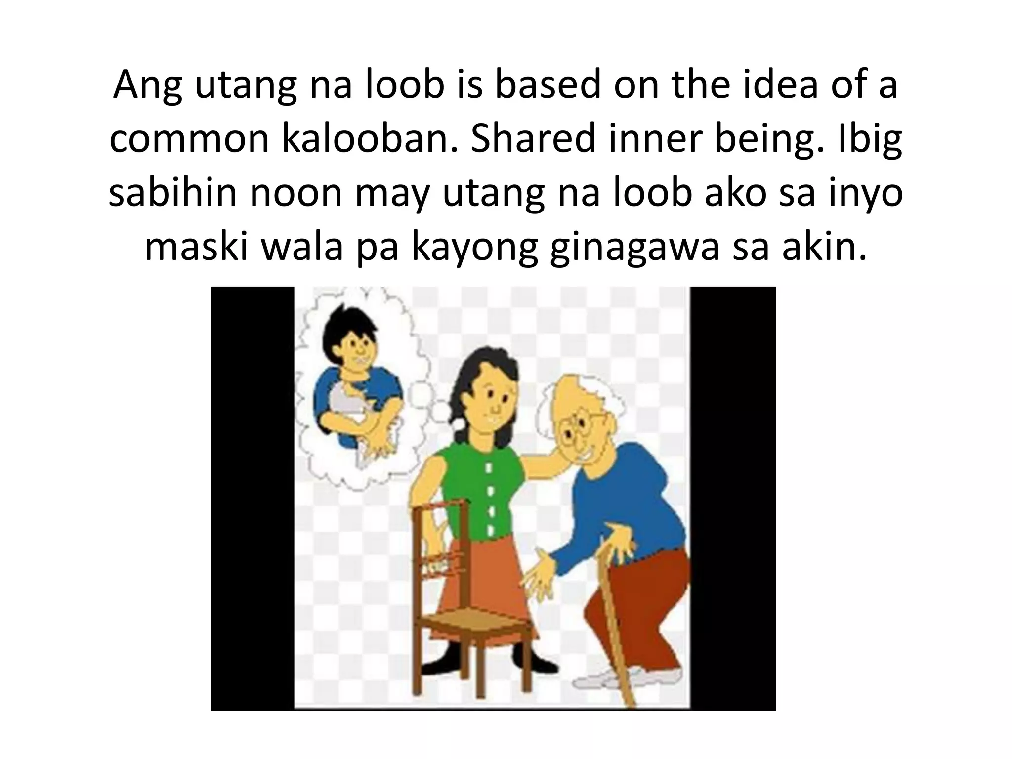 Ang utang na loob is based on the idea of a
common kalooban. Shared inner being. Ibig
sabihin noon may utang na loob ako sa inyo
maski wala pa kayong ginagawa sa akin.
 
