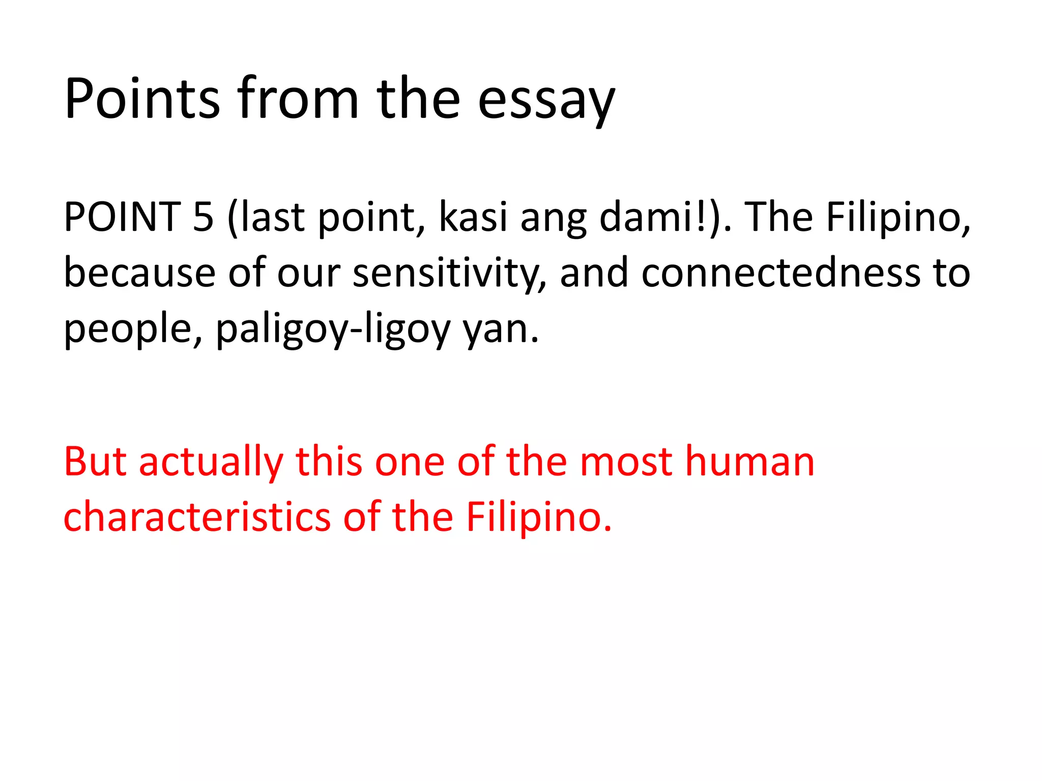POINT 5 (last point, kasi ang dami!). The Filipino,
because of our sensitivity, and connectedness to
people, paligoy-ligoy yan.
But actually this one of the most human
characteristics of the Filipino.
Points from the essay
 