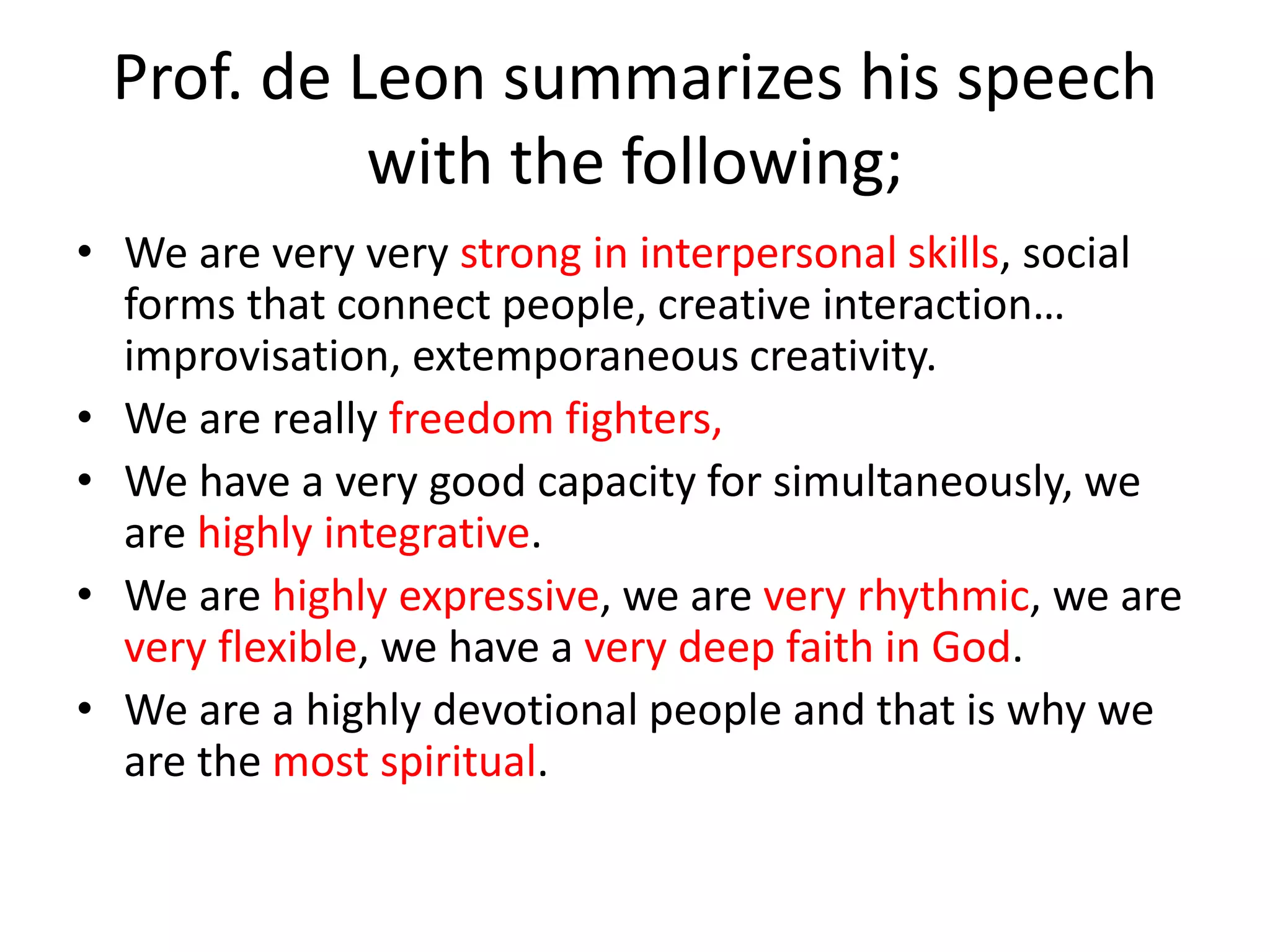 Prof. de Leon summarizes his speech
with the following;
• We are very very strong in interpersonal skills, social
forms that connect people, creative interaction…
improvisation, extemporaneous creativity.
• We are really freedom fighters,
• We have a very good capacity for simultaneously, we
are highly integrative.
• We are highly expressive, we are very rhythmic, we are
very flexible, we have a very deep faith in God.
• We are a highly devotional people and that is why we
are the most spiritual.
 