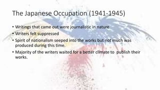 The Japanese Occupation (1941-1945)
• Writings that came out were journalistic in nature
• Writers felt suppressed
• Spiri...