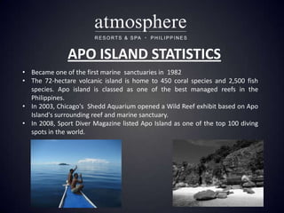 APO ISLAND STATISTICS
• Became one of the first marine sanctuaries in 1982
• The 72-hectare volcanic island is home to 450 coral species and 2,500 fish
  species. Apo island is classed as one of the best managed reefs in the
  Philippines.
• In 2003, Chicago's Shedd Aquarium opened a Wild Reef exhibit based on Apo
  Island's surrounding reef and marine sanctuary.
• In 2008, Sport Diver Magazine listed Apo Island as one of the top 100 diving
  spots in the world.
 
