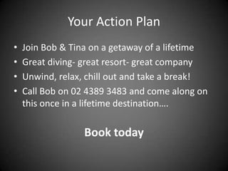 Your Action Plan
•   Join Bob & Tina on a getaway of a lifetime
•   Great diving- great resort- great company
•   Unwind, relax, chill out and take a break!
•   Call Bob on 02 4389 3483 and come along on
    this once in a lifetime destination….

                  Book today
 