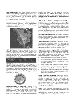 Degree Awarded: MD or Doctor of Medicine, called  
MBBS in India. MCI gives MBBS registration in India  
as will UK, Singapore and Gulf authorities. In USA you  
will get a MD certification. What is known as MBBS in  
India and other commonwealth countries is called MD  
in the USA and in The Philippines. 
AMERICAN  PATTERN:  The  Medical  course  is  
patterned on USA. This gives a strong Advantage to  
medical  professionals  educated  in  the  Philippines  
who are interested in the US. 
USA  Exchange:  Students  can  go  for  clerkship  
rotations (internship rotations) to the USA from the  
Philippines. Some colleges have tie ups for this. Else  
students can source out their own rotations and get  
permission to go to the USA which will be given credit  
by the School for clerkship.  
USMLE: All students who study in the Philippines are  
eligible to give USMLE and go to the USA for practice  
after satisfying the norms needed for licensure and  
registration. The Medical Colleges are listed in IMED  
Directory  (FAIMER  Directory)  and  approved  by  the  
Educational  Commission  for  Foreign  Medical  
Graduates (ECFMG).  
California  Board  of  Medicine:  Colleges  in  the  
Philippines  are  listed  in  the  California  Board  of  
Medicine's  Directory  of  approved  International  
Medical  Colleges.  This  means  after  passing  from  
Philippines,  qualifying  USMLE  and  complying  with  
other  process  they  are  automatically  approved  to  
register  and  practice  in  the  State  of  California.  
California  is  the  richest  state  in  the  USA  and  
accounts for 13% of the Economy of the USA.  
Doctors here are amongst the highest paid in  
the USA. 
Jobs  in  USA:  There  is  a  strong  culture  of  USMLE  
preparation in The Philippines which is the 2nd largest  
supplier of Doctors and the largest supplier of trained  
Nurses to the USA. This is a huge advantage for those  
wishing to work in the USA. Students need to work  
hard, get a high rank in USMLE. They need to comply  
with  licensing  &  immigration  in  US.  Education  
provides with careers in many countries but you need  
to work hard in order to achieve it.  
Many Patients in Hospitals: 94% of the population  
speaks English. Students talk to patients in English  
and get great clinical expertise - not the case in most  
countries like China or Russia. 
Tropical Country: Philippines is a tropical Country.  
It has similar diseases as India. So it is the perfect  
destination for Indian students to learn medicine – as  
they  can  integrate  easily  in  India  and  they  get  
exposure to diseases commonly found in India. 
Location in Manila – Capital of The Philippines:  
The Medical Colleges are located in Manila – Capital of  
The Philippines. This is a rich and vibrant metro city  
with  many  nationalities  living  here.  The  Asian  
Development Bank is headquartered in Manila. 
Urban area has a population of over 20 million.  
Many hospitals and patients for clinical exposure 
Many specialists are located in the Capital – great  
for quality teaching 
Indian embassy is 10 to 15 kms from the College 
International airport is 13 kms from the College 
There is an Indian Gurdwara / Temple in Manila.  
Students who go to study in Manila will enjoy their  
stay in terms of quality of education, quality of life  
and rich cultural exposure.  
} 
} 
} 
} 
} 
} 
} 
Extra  Curricular  Activities:  Swimming,  surfing,  
diving, and snorkeling in numerous beaches; visit the  
island's  heritage  sites  like  the  man-made  rice  
terraces,  marine  parks,  mountains,  underground  
rivers,  tourist  hideaways  that  depict  Asian  and  
European architecture. There are countless five-star  
hotels  and  restaurants,  entertainment  shows,  
shopping malls, and cafes. 
Food: Indian and Asian food is available in Manila.  
Indian / Nepali cooks are there who run kitchens and  
cook  for  students.  There  are  many  food  
establishments  offering  various  cuisines  in  and  
around the college and in the shopping areas. 
 
