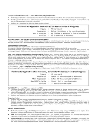Course duration for those with 12 years of Schooling is 5 years 4 months.  
The first 1 year 4 months is pre-medical course which runs from November to next March. This gives students a Bachelors Degree.  
Then they join the Medical course commences each year from June to March each year which is a 4 year program. 3 years of theory + 1  
year of rotating clerkship /internship in a hospital.  
Students get a double degree – BS + MD (equal to MBBS in India). 
} 
} 
} 
Deadlines for Application after class 12 for Medical course in Philippines 
Inquiry : All year round 
Registration  : Before 15th October of the year of Admission 
Visa to be issued : By 1st week of November of year of Admission 
Join class : 1st or 2nd week of November  
ELIGIBILITY For 5 year B.Sc-MD course (equivalent to MBBS):  
- Have minimum average of 50% in Physics, Chemistry and Biology (or biotechnology) in class XII with pass in each subject individually  
and pass in English from a recognized Board. And have passed Class XI with Physics, Chemistry and Biology or Biotechnology. 
Other Eligibility Information: 
Students need to clear regular weekly and semester examinations in Philippines.  
On return to India they have to clear the Foreign Medical Graduate Examination also known as the MCI Screening Test.  
Competent  students,  good  in  studies,  motivated  to  study  medicine,  with  good  education  record,  passionate  about  sciences  are  
encouraged to apply. Students should be able to read and write and speak ENGLISH properly as the entire course is  in English medium.  
Four Years Duration for those with Bachelors Degree: Students with a minimum of two or three year full time Bachelors Degree or  
Diploma in a medical or medical related subject – such as Nursing, Physiotherapy, Psychology, Medical Lab Technician, B.Sc in Biology,  
BAMS, BUMS, biotechnology etc which is equal to a pre-medical course are eligible to apply for direct admission to the 4 year medical  
course which commences in June each year. In addition they should have passed class 11 and 12 from a recognized board with Physics,  
Chemistry and Biology or Biotechnology. 
Students should apply before January in the year of admission and submit both the mark or grade sheet and a copy of the Degree or  
Diploma for approval by the University. After the University approves the pre-medical, they have to give the NMAT test in the Philippines.  
Registration for the NMAT is usually in the Month of January – February each year and the Examination is held in the month of March / April  
in the Philippines  - http://www.cem-inc.org.ph/nmat/  
Students applying for 4 year medical course will go to the Philippines and give the NMAT in March / April. Join the course in June.  
Deadlines for Application after Bachelors / Diploma for Medical course in the Philippines 
Inquiry : All year round 
Registration  : Before 15th January in year of Admission 
NMAT Registration : Before 30th January in year of admission 
Give NMAT in Manila : March – April in year of Admission 
Join class : 2nd week of June each year 
ELIGIBILITY: For 4 years MD Course (equivalent to MBBS) 
1. Completed minimum of 2 years full time Bachelors degree or diploma in Biology or Medical related subject – such as Nursing,  
Psychology, B.Sc Biology, Physiotherapy MLT, BAMS, BHMS, Pharmacy etc,  equivalent to the Pre-medical course in the Philippines 
2. Have minimum average of 50% in Physics, Chemistry and Biology (or biotechnology) in class XII with pass in each subject individually  
and pass in English from a recognized Board. And have Physics, Chemistry and Biology or biotechnology in class XI. 
3. Students need to submit their education documents for approval by the University and equivalency to pre-medical course 
Important Notes:  
a. Students need their Degree / Diploma for enrollment and mark sheet BOTH documents are needed. 
b. Students with Nursing, BHMS, BAMS sometimes want 1-3 years course waiver. This is not possible. Under MCI rules: Students need to  
complete the entire course from one institute. So join 1st year and finish 4th year.  In other countries you need to study for 6 years. In  
the Philippines you need to study for only 4 years to get your degree if you already have a bachelor degree or diploma which is  
equivalent to the pre-medical course in the Philippines  
Careers after Graduation:  
} India: Students have to give the FMGE (commonly known as the MCI Screening test); comply with MCI process to register. Once  
Registered - they are eligible to apply for Government jobs in India and to join Post graduate courses in India.  
} USA: After clearing USMLE and complying with all other norms – you can apply for registration in USA. Students are eligible for  
registration in California as the colleges are all registered / listed with the California Board of Medicine.  
} Other Countries: The degree is valid in over 180 countries: Singapore, Gulf Countries, New Zealand, Australia etc. Each country has  
a license / registration process for Doctors – as this profession deals with humans and is regulated. You need to pass a competency  
test. Some countries may have a language test, job visa requirements etc – each of which needs to be complied with.  
 