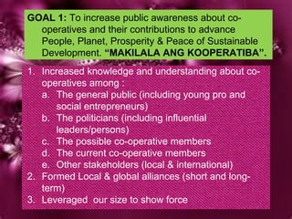 GOAL 1:  To increase public awareness about co-operatives and their contributions to advance People, Planet, Prosperity & Peace of Sustainable Development.  “MAKILALA ANG KOOPERATIBA”. ,[object Object],[object Object],[object Object],[object Object],[object Object],[object Object],[object Object],[object Object]