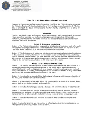 CODE OF ETHICS FOR PROFESSIONAL TEACHERS
Pursuant to the provisions of paragraph (e), Article 11, of R.A. No. 7836, otherwise known as
the Philippine Teachers Professionalization Act of 1994 and paragraph (a), section 6, P.D. No.
223, as amended, the Board for Professional Teachers hereby adopt the Code of Ethics for
Professional Teachers.
Preamble
Teachers are duly licensed professionals who possesse dignity and reputation with high moral
values as well as technical and professional competence in the practice of their noble
profession, and they strictly adhere to, observe, and practice this set of ethical and moral
principles, standards, and values.
Article I: Scope and Limitations
Section 1. The Philippine Constitution provides that all educational institution shall offer quality
education for all competent teachers. Committed to its full realization, the provision of this
Code shall apply, therefore, to all teachers in schools in the Philippines.
Section 2. This Code covers all public and private school teachers in all educational institutions
at the preschool, primary, elementary, and secondary levels whether academic, vocational,
special, technical, or non-formal. The term “teacher” shall include industrial arts or vocational
teachers and all other persons performing supervisory and /or administrative functions in all
school at the aforesaid levels, whether on full time or part-time basis.
Article II: The Teacher and the State
Section 1. The schools are the nurseries of the future citizens of the state; each teacher is a
trustee of the cultural and educational heritage of the nation and is under obligation to
transmit to learners such heritage as well as to elevate national morality, promote national
pride, cultivate love of country, instil allegiance to the constitution and for all duly constituted
authorities, and promote obedience to the laws of the state.
Section 2. Every teacher or school official shall actively help carry out the declared policies of
the state, and shall take an oath to this effect.
Section 3. In the interest of the State and of the Filipino people as much as of his own, every
teacher shall be physically, mentally and morally fit.
Section 4. Every teacher shall possess and actualize a full commitment and devotion to duty.
Section 5. A teacher shall not engage in the promotion of any political, religious, or other
partisan interest, and shall not, directly or indirectly, solicit, require, collect, or receive any
money or service or other valuable material from any person or entity for such purposes.
Section 6. Every teacher shall vote and shall exercise all other constitutional rights and
responsibility.
Section 7. A teacher shall not use his position or official authority or influence to coerce any
other person to follow any political course of action.
 