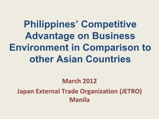 Philippines’ Competitive
   Advantage on Business
Environment in Comparison to
    other Asian Countries

                March 2012
 Japan External Trade Organization (JETRO)
                  Manila
 