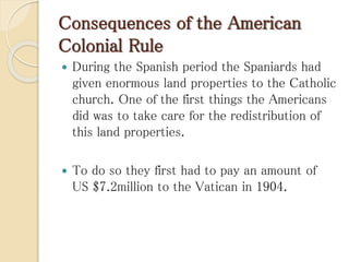 Consequences of the American
Colonial Rule
 During the Spanish period the Spaniards had
given enormous land properties to the Catholic
church. One of the first things the Americans
did was to take care for the redistribution of
this land properties.
 To do so they first had to pay an amount of
US $7.2million to the Vatican in 1904.
 