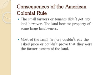 Consequences of the American
Colonial Rule
 The small farmers or tenants didn't get any
land however. The land became property of
some large landowners.
 Most of the small farmers couldn't pay the
asked price or couldn't prove that they were
the former owners of the land.
 