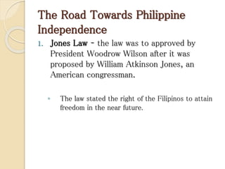 The Road Towards Philippine
Independence
1. Jones Law – the law was to approved by
President Woodrow Wilson after it was
proposed by William Atkinson Jones, an
American congressman.
◦ The law stated the right of the Filipinos to attain
freedom in the near future.
 