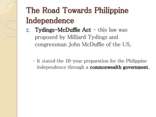 The Road Towards Philippine
Independence
2. Tydings-McDuffie Act – this law was
proposed by Milliard Tydings and
congressman John McDuffie of the US.
◦ It stated the 10-year preparation for the Philippine
independence through a commonwealth government.
 