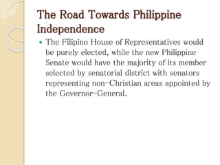 The Road Towards Philippine
Independence
 The Filipino House of Representatives would
be purely elected, while the new Philippine
Senate would have the majority of its member
selected by senatorial district with senators
representing non-Christian areas appointed by
the Governor-General.
 