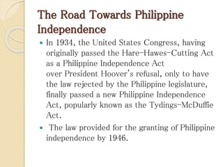 The Road Towards Philippine
Independence
 In 1934, the United States Congress, having
originally passed the Hare-Hawes-Cutting Act
as a Philippine Independence Act
over President Hoover's refusal, only to have
the law rejected by the Philippine legislature,
finally passed a new Philippine Independence
Act, popularly known as the Tydings-McDuffie
Act.
 The law provided for the granting of Philippine
independence by 1946.
 