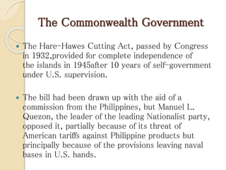 The Commonwealth Government
 The Hare-Hawes Cutting Act, passed by Congress
in 1932,provided for complete independence of
the islands in 1945after 10 years of self-government
under U.S. supervision.
 The bill had been drawn up with the aid of a
commission from the Philippines, but Manuel L.
Quezon, the leader of the leading Nationalist party,
opposed it, partially because of its threat of
American tariffs against Philippine products but
principally because of the provisions leaving naval
bases in U.S. hands.
 