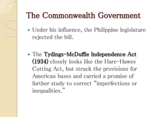 The Commonwealth Government
 Under his influence, the Philippine legislature
rejected the bill.
 The Tydings-McDuffie Independence Act
(1934) closely looks like the Hare-Hawes
Cutting Act, but struck the provisions for
American bases and carried a promise of
further study to correct “imperfections or
inequalities.”
 
