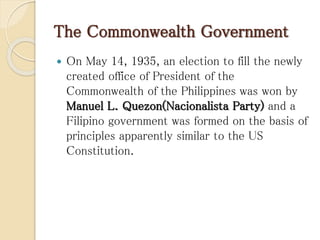 The Commonwealth Government
 On May 14, 1935, an election to fill the newly
created office of President of the
Commonwealth of the Philippines was won by
Manuel L. Quezon(Nacionalista Party) and a
Filipino government was formed on the basis of
principles apparently similar to the US
Constitution.
 