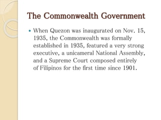 The Commonwealth Government
 When Quezon was inaugurated on Nov. 15,
1935, the Commonwealth was formally
established in 1935, featured a very strong
executive, a unicameral National Assembly,
and a Supreme Court composed entirely
of Filipinos for the first time since 1901.
 