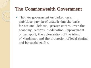 The Commonwealth Government
 The new government embarked on an
ambitious agenda of establishing the basis
for national defense, greater control over the
economy, reforms in education, improvement
of transport, the colonization of the island
of Mindanao, and the promotion of local capital
and industrialization.
 