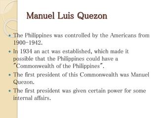 Manuel Luis Quezon
 The Philippines was controlled by the Americans from
1900-1942.
 In 1934 an act was established, which made it
possible that the Philippines could have a
"Commonwealth of the Philippines".
 The first president of this Commonwealth was Manuel
Quezon.
 The first president was given certain power for some
internal affairs.
 