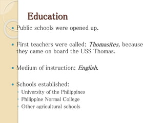 Education
 Public schools were opened up.
 First teachers were called: Thomasites, because
they came on board the USS Thomas.
 Medium of instruction: English.
 Schools established:
◦ University of the Philippines
◦ Philippine Normal College
◦ Other agricultural schools
 