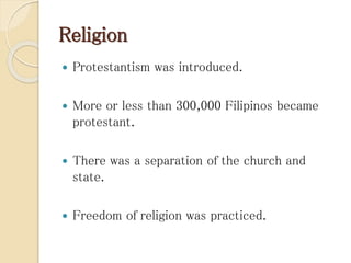 Religion
 Protestantism was introduced.
 More or less than 300,000 Filipinos became
protestant.
 There was a separation of the church and
state.
 Freedom of religion was practiced.
 