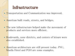 Infrastructure
 Transportation and Communication was improved.
 American built roads, streets, and bridges.
 The new infrastructure helped make the movement of
products and services more efficient.
 Boulevards, zone districts, and centers of leisure were
also established.
 American architecture are still present today. PNU,
Manila Hotel and PGH are some examples.
 