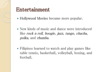 Entertainment
 Hollywood Movies became more popular.
 New kinds of music and dance were introduced
like rock n roll, boogie, jazz, tango, chacha,
polka, and rhumba.
 Filipinos learned to watch and play games like
table tennis, basketball, volleyball, boxing, and
football.
 