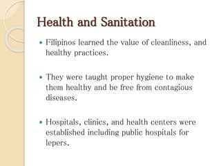 Health and Sanitation
 Filipinos learned the value of cleanliness, and
healthy practices.
 They were taught proper hygiene to make
them healthy and be free from contagious
diseases.
 Hospitals, clinics, and health centers were
established including public hospitals for
lepers.
 