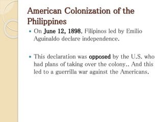 American Colonization of the
Philippines
 On June 12, 1898, Filipinos led by Emilio
Aguinaldo declare independence.
 This declaration was opposed by the U.S. who
had plans of taking over the colony.. And this
led to a guerrilla war against the Americans.
 