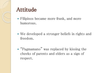 Attitude
 Filipinos became more frank, and more
humorous.
 We developed a stronger beliefs in rights and
freedom.
 “Pagmamano” was replaced by kissing the
cheeks of parents and elders as a sign of
respect.
 