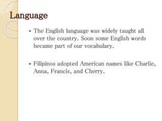 Language
 The English language was widely taught all
over the country. Soon some English words
became part of our vocabulary.
 Filipinos adopted American names like Charlie,
Anna, Francis, and Cherry.
 