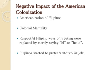 Negative Impact of the American
Colonization
 Americanization of Filipinos
 Colonial Mentality
 Respectful Filipino ways of greeting were
replaced by merely saying “hi” or “hello”.
 Filipinos started to prefer white-collar jobs
 