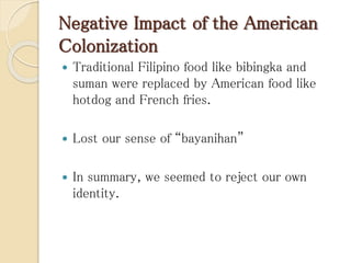 Negative Impact of the American
Colonization
 Traditional Filipino food like bibingka and
suman were replaced by American food like
hotdog and French fries.
 Lost our sense of “bayanihan”
 In summary, we seemed to reject our own
identity.
 