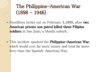 The Philippine-American War
(1898 – 1946)
 Hostilities broke out on February 4,1899, after two
American private son patrol killed three Filipino
soldiers in San Juan, a Manila suburb.
 This incident sparked the Philippine-American War,
which would cost far more money and took far more
lives than the Spanish–American War.
 