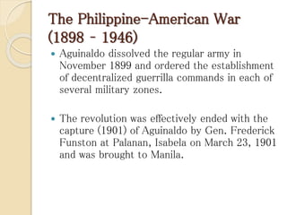 The Philippine-American War
(1898 – 1946)
 Aguinaldo dissolved the regular army in
November 1899 and ordered the establishment
of decentralized guerrilla commands in each of
several military zones.
 The revolution was effectively ended with the
capture (1901) of Aguinaldo by Gen. Frederick
Funston at Palanan, Isabela on March 23, 1901
and was brought to Manila.
 