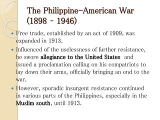 The Philippine-American War
(1898 – 1946)
 Free trade, established by an act of 1909, was
expanded in 1913.
 Influenced of the uselessness of further resistance,
he swore allegiance to the United States and
issued a proclamation calling on his compatriots to
lay down their arms, officially bringing an end to the
war.
 However, sporadic insurgent resistance continued
in various parts of the Philippines, especially in the
Muslim south, until 1913.
 