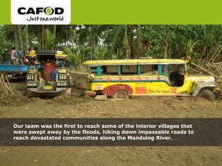 Our team was the first to reach some of the interior villages that were swept away by the floods, hiking down impassable roads to reach devastated communities along the Mandulog River.  