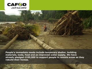 People’s immediate needs include temporary shelter, building materials, tools, food and an improved water supply. We have already pledged £100,000 to support people in remote areas as they rebuild their homes. 