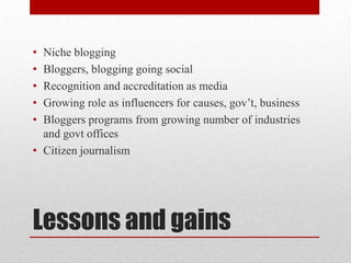 • Niche blogging
• Bloggers, blogging going social
• Recognition and accreditation as media
• Growing role as influencers for causes, gov’t, business
• Bloggers programs from growing number of industries
  and govt offices
• Citizen journalism




Lessons and gains
 