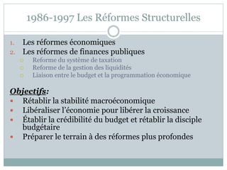 1986-1997 Les Réformes Structurelles

1.   Les réformes économiques
2.   Les réformes de finances publiques
         Reforme du système de taxation
         Reforme de la gestion des liquidités
         Liaison entre le budget et la programmation économique

Objectifs:
 Rétablir la stabilité macroéconomique
 Libéraliser l’économie pour libérer la croissance
 Établir la crédibilité du budget et rétablir la disciple
  budgétaire
 Préparer le terrain à des réformes plus profondes
 