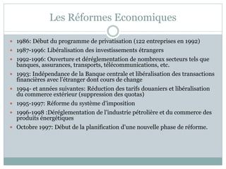 Les Réformes Economiques

 1986: Début du programme de privatisation (122 entreprises en 1992)
 1987-1996: Libéralisation des investissements étrangers
 1992-1996: Ouverture et déréglementation de nombreux secteurs tels que
  banques, assurances, transports, télécommunications, etc.
 1993: Indépendance de la Banque centrale et libéralisation des transactions
  financières avec l’étranger dont cours de change
 1994- et années suivantes: Réduction des tarifs douaniers et libéralisation
  du commerce extérieur (suppression des quotas)
 1995-1997: Réforme du système d’imposition
 1996-1998 :Déréglementation de l’industrie pétrolière et du commerce des
  produits énergétiques
 Octobre 1997: Début de la planification d’une nouvelle phase de réforme.
 