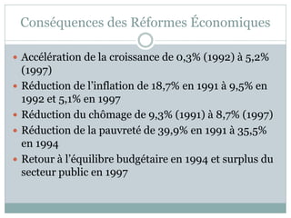 Conséquences des Réformes Économiques

 Accélération de la croissance de 0,3% (1992) à 5,2%
    (1997)
   Réduction de l’inflation de 18,7% en 1991 à 9,5% en
    1992 et 5,1% en 1997
   Réduction du chômage de 9,3% (1991) à 8,7% (1997)
   Réduction de la pauvreté de 39,9% en 1991 à 35,5%
    en 1994
   Retour à l’équilibre budgétaire en 1994 et surplus du
    secteur public en 1997
 