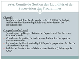 1991: Comité de Gestion des Liquidités et de
           Supervision des Programmes

Objectifs:
 Rétablir la discipline fiscale, renforcer la crédibilité du budget,
  meilleure utilisation des liquidités avec prioritisation des
  déboursements

Composition du Comité:
  Département du Budget, Trésorerie, Département des Revenus,
  Banque Centrale
 Coordonner la gestion de la dette avec les besoins des agences
  gouvernementales
 Rationaliser l’utilisation des liquidités par la préparation de plan de
  trésorerie (cash plan)
 Réduire les écarts entre prévisions et réalisations (réalisé depuis
  1995).
 