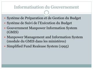 Informatisation du Gouvernement

 Système de Préparation et de Gestion du Budget
 Système de Suivi de l’Exécution du Budget
 Gouvernment Manpower Information System
  (GMIS)
 Manpower Management and Information System
  (module du GMIS dans les ministères)
 Simplified Fund Realease System (1995)
 
