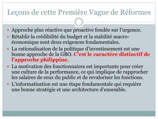 Leçons de cette Première Vague de Réformes

 Approche plus réactive que proactive fondée sur l’urgence.
 Rétablir la crédibilité du budget et la stabilité macro-
  économique sont deux exigences fondamentales.
 La rationalisation de la politique d’investissement est une
  bonne approche de la GBO. C’est le caractère distinctif de
  l’approche philippine.
 La motivation des fonctionnaires est importante pour créer
  une culture de la performance, ce qui implique de rapprocher
  les salaires de ceux du public et de revaloriser les fonctions.
 L’informatisation est une étape fondamentale qui requière
  une bonne stratégie et une architecture d’ensemble.
 
